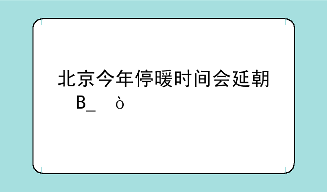 北京今年停暖时间会延期吗？