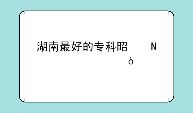 湖南最好的专科是哪个学校？