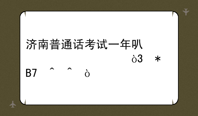 济南普通话考试一年可考几次，报名时间？