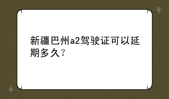 新疆巴州a2驾驶证可以延期多久？