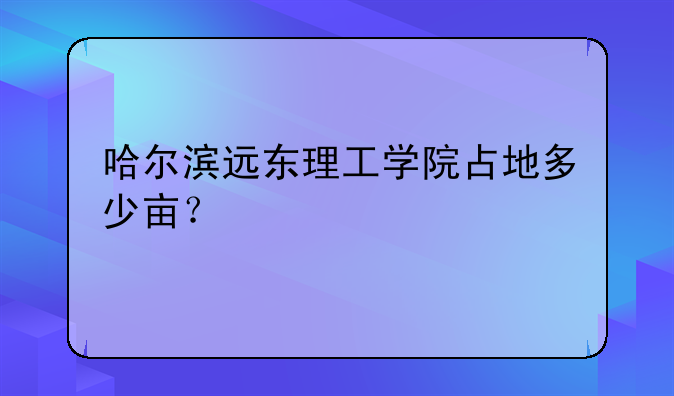 哈尔滨远东理工学院占地多少亩？