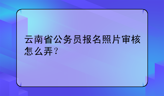 云南省公务员报名照片审核怎么弄？