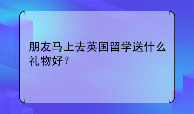 朋友马上去英国留学送什么礼物好？