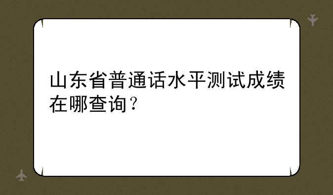 山东省普通话水平测试成绩在哪查询？