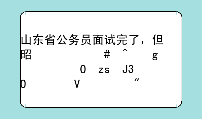 山东省公务员面试完了，但是什么时候公示结果和体检啊。我还要回单位呢
