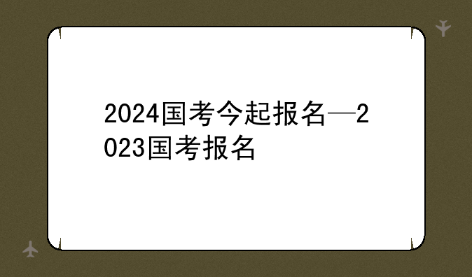 2024国考今起报名—2023国考报名