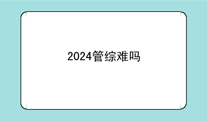 2024管综难吗