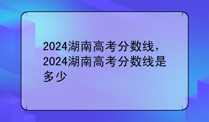 2024湖南高考分数线，2024湖南高考分数线是多少
