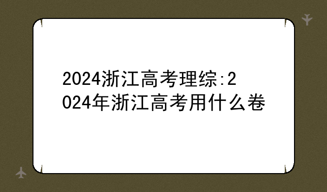 2024浙江高考理综:2024年浙江高考用什么卷