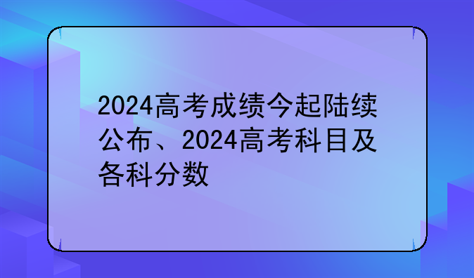 2024高考成绩今起陆续公布、2024高考科目及各科分数