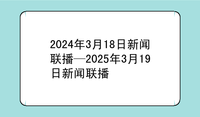 2024年3月18日新闻联播—2025年3月19日新闻联播