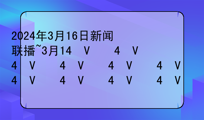 2024年3月16日新闻联播~3月14号新闻联播