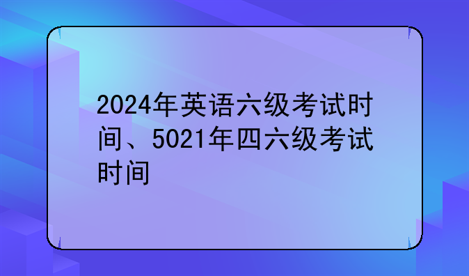2024年英语六级考试时间、5021年四六级考试时间