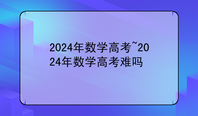 2024年数学高考~2024年数学高考难吗