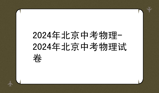 2024年北京中考物理-2024年北京中考物理试卷