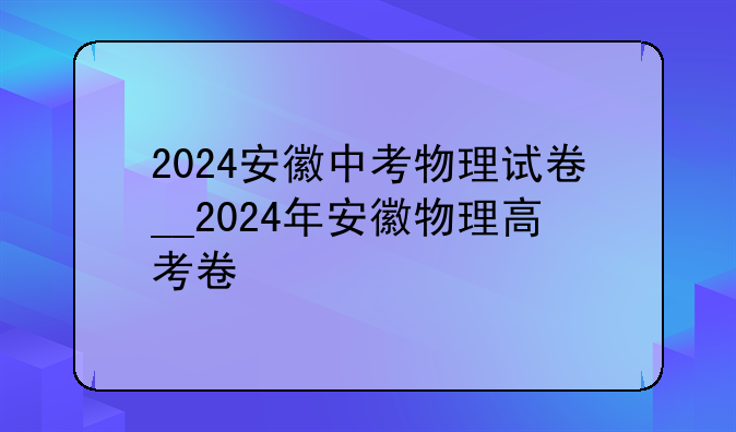 2024安徽中考物理试卷__2024年安徽物理高考卷