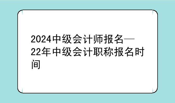2024中级会计师报名—22年中级会计职称报名时间
