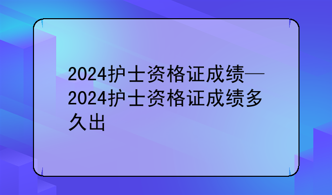 2024护士资格证成绩—2024护士资格证成绩多久出