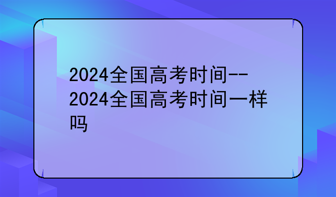 2024全国高考时间--2024全国高考时间一样吗