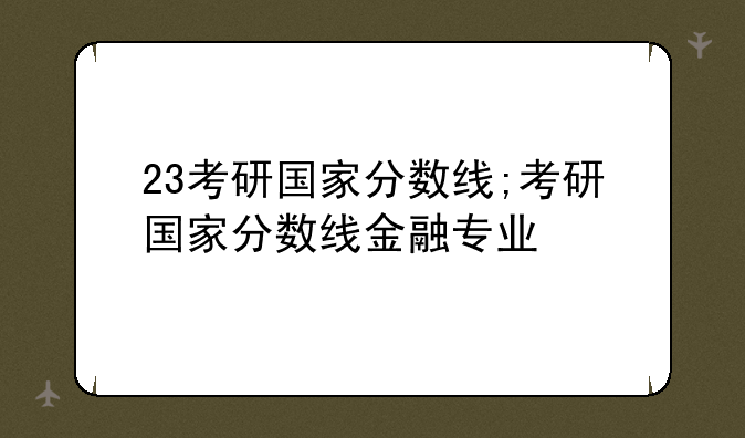 23考研国家分数线;考研国家分数线金融专业