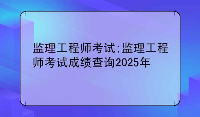 监理工程师考试;监理工程师考试成绩查询2025年