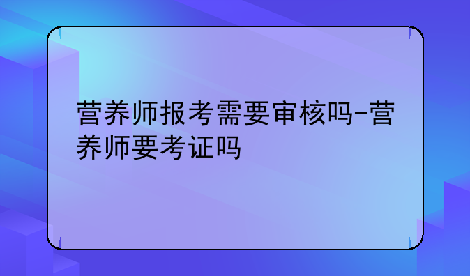 营养师报考需要审核吗-营养师要考证吗