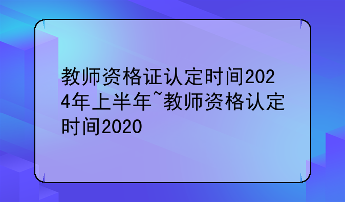 教师资格证认定时间2024年上半年~教师资格认定时间2020