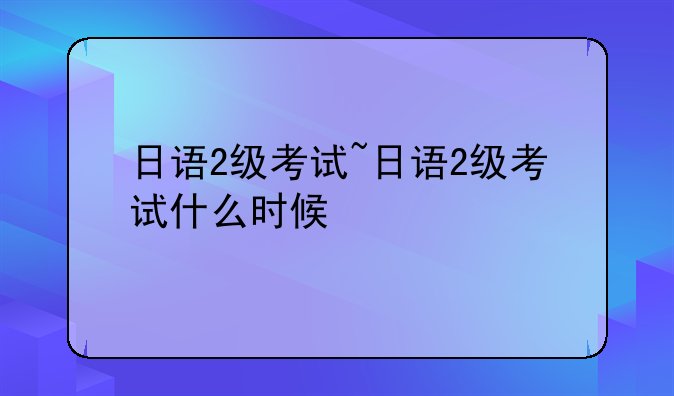 日语2级考试~日语2级考试什么时候