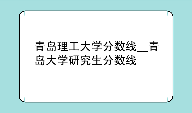 青岛理工大学分数线__青岛大学研究生分数线