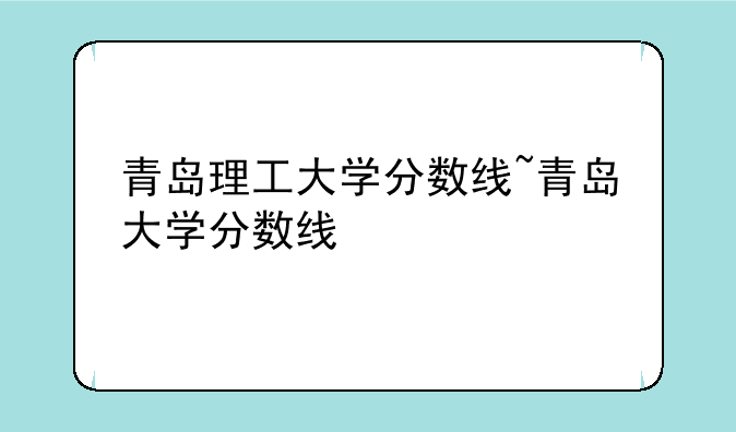青岛理工大学分数线~青岛大学分数线
