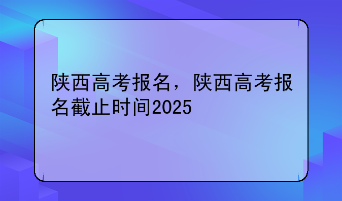 陕西高考报名，陕西高考报名截止时间2025