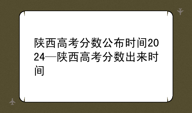 陕西高考分数公布时间2024—陕西高考分数出来时间