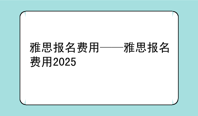 雅思报名费用——雅思报名费用2025
