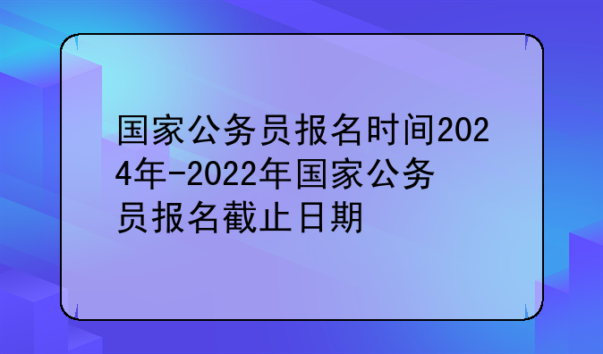 国家公务员报名时间2024年-2022年国家公务员报名截止日期
