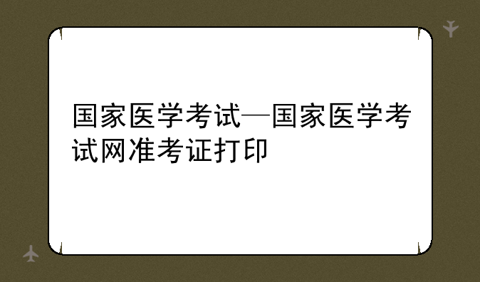 国家医学考试—国家医学考试网准考证打印