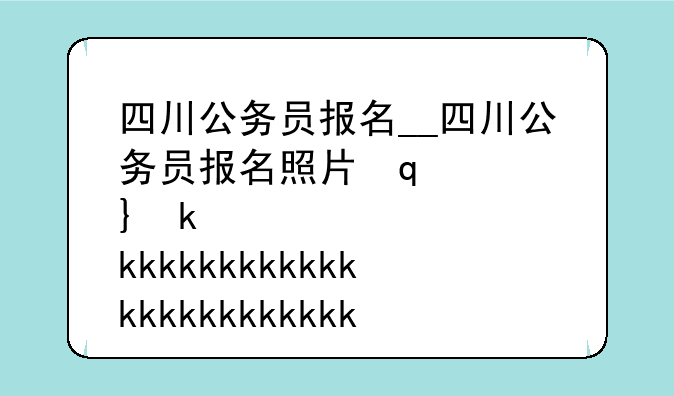 四川公务员报名__四川公务员报名照片审核处理工具怎么用
