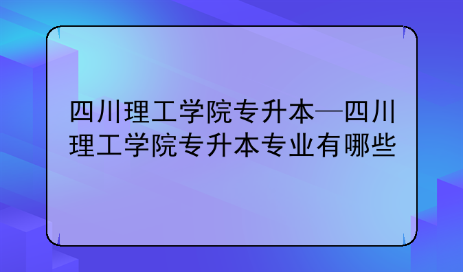 四川理工学院专升本—四川理工学院专升本专业有哪些