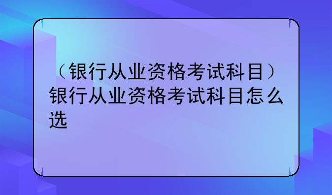 （银行从业资格考试科目）银行从业资格考试科目怎么选