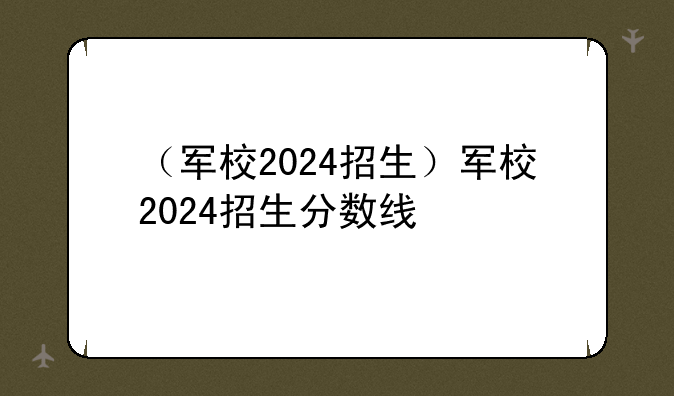 （军校2024招生）军校2024招生分数线