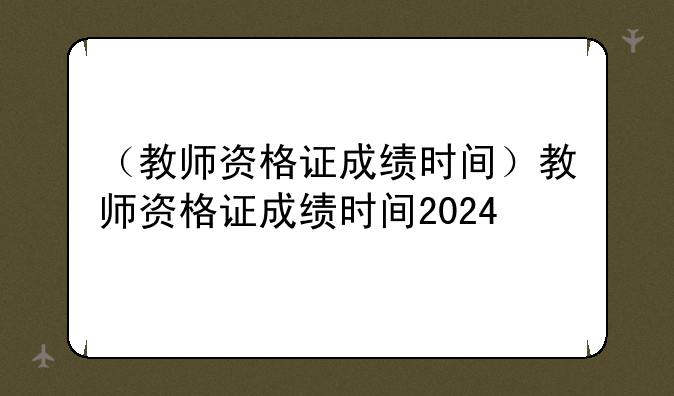 （教师资格证成绩时间）教师资格证成绩时间2024