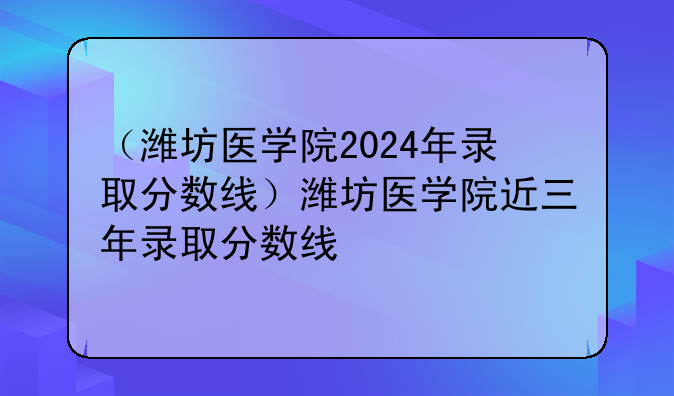 （潍坊医学院2024年录取分数线）潍坊医学院近三年录取分数线