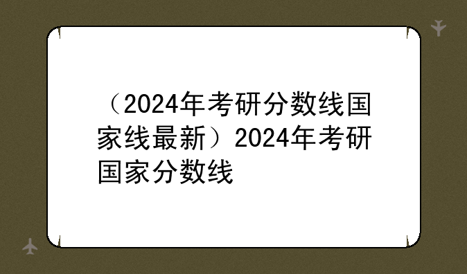 （2024年考研分数线国家线最新）2024年考研国家分数线