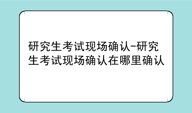 研究生考试现场确认-研究生考试现场确认在哪里确认