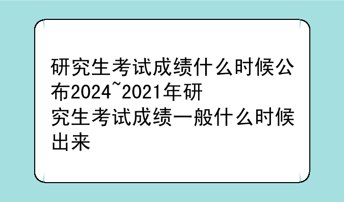 研究生考试成绩什么时候公布2024~2021年研究生考试成绩一般什么时候出来