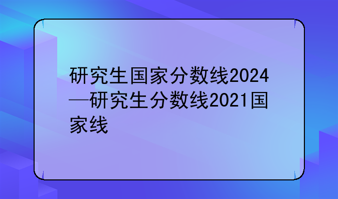 研究生国家分数线2024—研究生分数线2021国家线