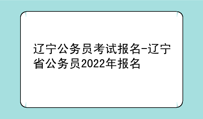 辽宁公务员考试报名-辽宁省公务员2022年报名