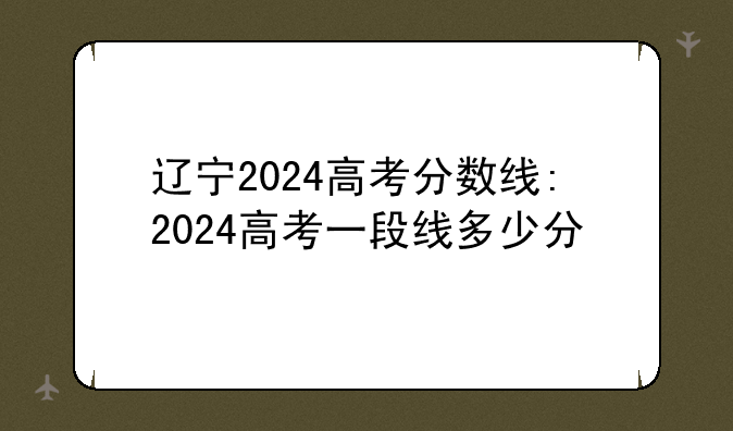 辽宁2024高考分数线:2024高考一段线多少分