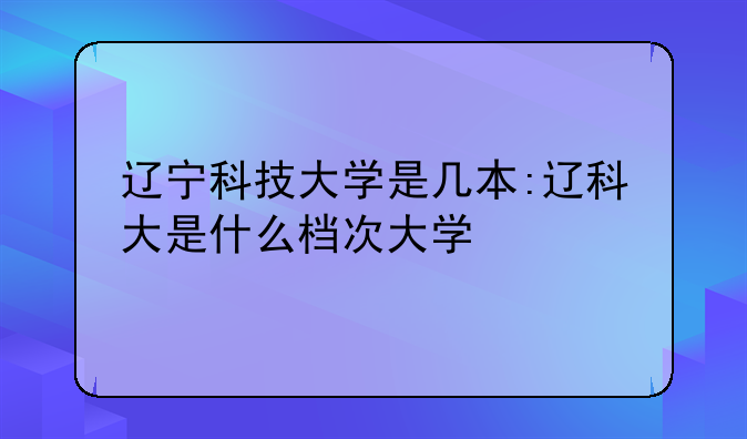 辽宁科技大学是几本:辽科大是什么档次大学