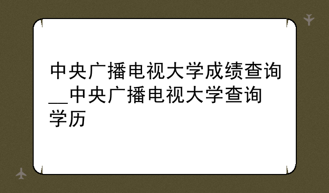 中央广播电视大学成绩查询__中央广播电视大学查询学历