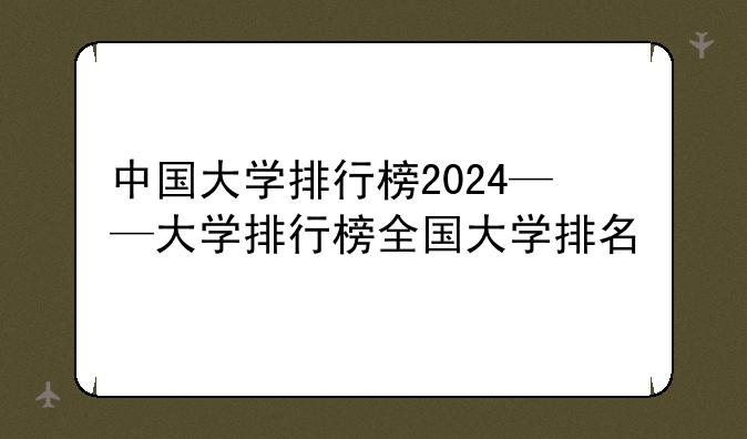 中国大学排行榜2024——大学排行榜全国大学排名